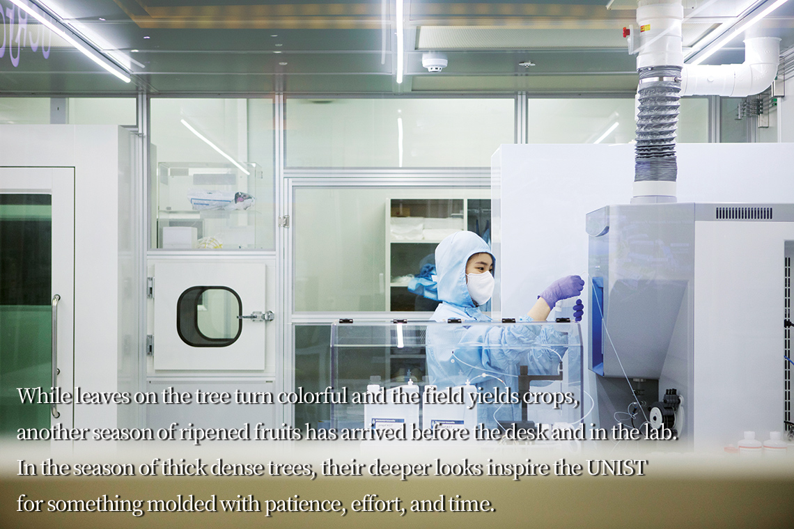 While leaves on the tree turn colorful and the field yields crops, another season of ripened fruits has arrived before the desk and in the lab. In the season of thick dense trees, their deeper looks inspire the UNIST for something molded with patience, effort, and time.